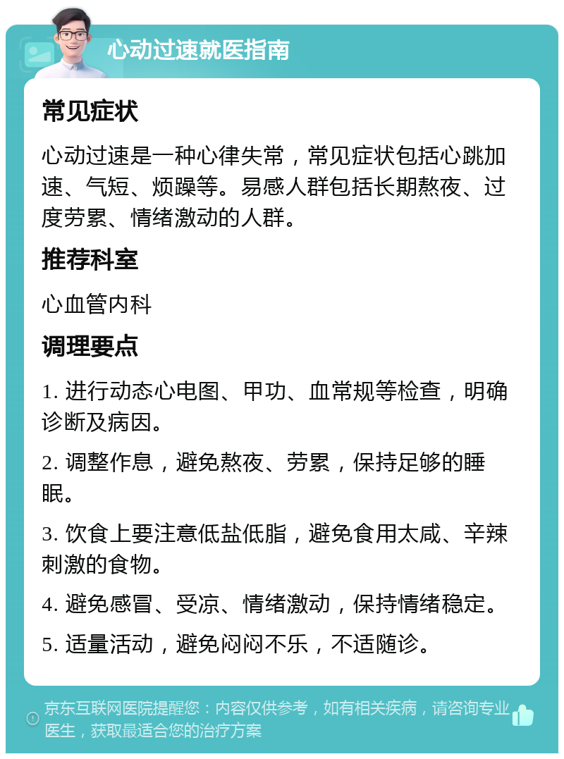 心动过速就医指南 常见症状 心动过速是一种心律失常，常见症状包括心跳加速、气短、烦躁等。易感人群包括长期熬夜、过度劳累、情绪激动的人群。 推荐科室 心血管内科 调理要点 1. 进行动态心电图、甲功、血常规等检查，明确诊断及病因。 2. 调整作息，避免熬夜、劳累，保持足够的睡眠。 3. 饮食上要注意低盐低脂，避免食用太咸、辛辣刺激的食物。 4. 避免感冒、受凉、情绪激动，保持情绪稳定。 5. 适量活动，避免闷闷不乐，不适随诊。