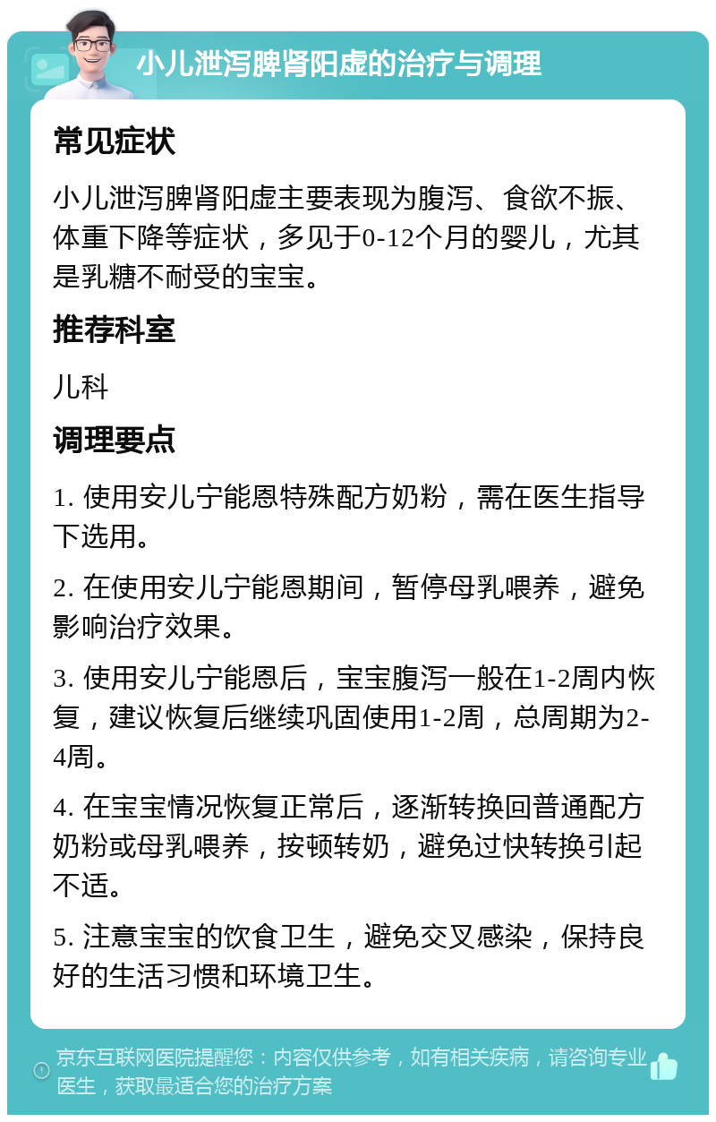 小儿泄泻脾肾阳虚的治疗与调理 常见症状 小儿泄泻脾肾阳虚主要表现为腹泻、食欲不振、体重下降等症状，多见于0-12个月的婴儿，尤其是乳糖不耐受的宝宝。 推荐科室 儿科 调理要点 1. 使用安儿宁能恩特殊配方奶粉，需在医生指导下选用。 2. 在使用安儿宁能恩期间，暂停母乳喂养，避免影响治疗效果。 3. 使用安儿宁能恩后，宝宝腹泻一般在1-2周内恢复，建议恢复后继续巩固使用1-2周，总周期为2-4周。 4. 在宝宝情况恢复正常后，逐渐转换回普通配方奶粉或母乳喂养，按顿转奶，避免过快转换引起不适。 5. 注意宝宝的饮食卫生，避免交叉感染，保持良好的生活习惯和环境卫生。