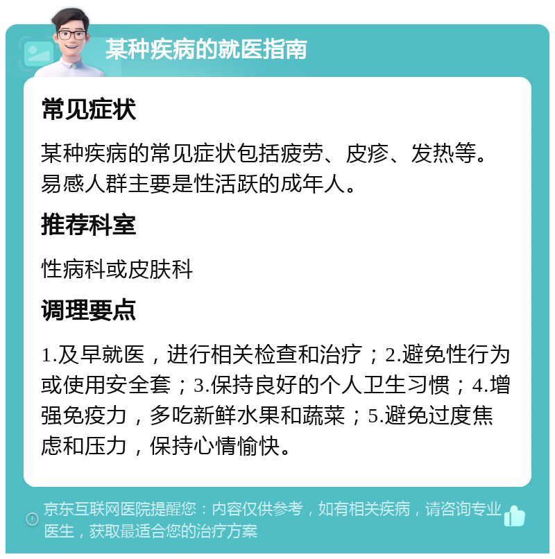 某种疾病的就医指南 常见症状 某种疾病的常见症状包括疲劳、皮疹、发热等。易感人群主要是性活跃的成年人。 推荐科室 性病科或皮肤科 调理要点 1.及早就医，进行相关检查和治疗；2.避免性行为或使用安全套；3.保持良好的个人卫生习惯；4.增强免疫力，多吃新鲜水果和蔬菜；5.避免过度焦虑和压力，保持心情愉快。