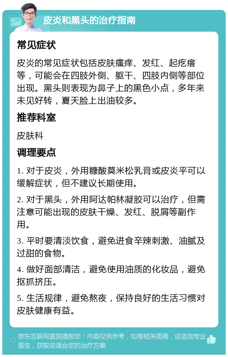 皮炎和黑头的治疗指南 常见症状 皮炎的常见症状包括皮肤瘙痒、发红、起疙瘩等，可能会在四肢外侧、躯干、四肢内侧等部位出现。黑头则表现为鼻子上的黑色小点，多年来未见好转，夏天脸上出油较多。 推荐科室 皮肤科 调理要点 1. 对于皮炎，外用糠酸莫米松乳膏或皮炎平可以缓解症状，但不建议长期使用。 2. 对于黑头，外用阿达帕林凝胶可以治疗，但需注意可能出现的皮肤干燥、发红、脱屑等副作用。 3. 平时要清淡饮食，避免进食辛辣刺激、油腻及过甜的食物。 4. 做好面部清洁，避免使用油质的化妆品，避免抠抓挤压。 5. 生活规律，避免熬夜，保持良好的生活习惯对皮肤健康有益。