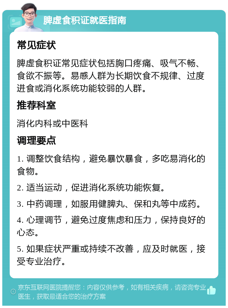 脾虚食积证就医指南 常见症状 脾虚食积证常见症状包括胸口疼痛、吸气不畅、食欲不振等。易感人群为长期饮食不规律、过度进食或消化系统功能较弱的人群。 推荐科室 消化内科或中医科 调理要点 1. 调整饮食结构，避免暴饮暴食，多吃易消化的食物。 2. 适当运动，促进消化系统功能恢复。 3. 中药调理，如服用健脾丸、保和丸等中成药。 4. 心理调节，避免过度焦虑和压力，保持良好的心态。 5. 如果症状严重或持续不改善，应及时就医，接受专业治疗。