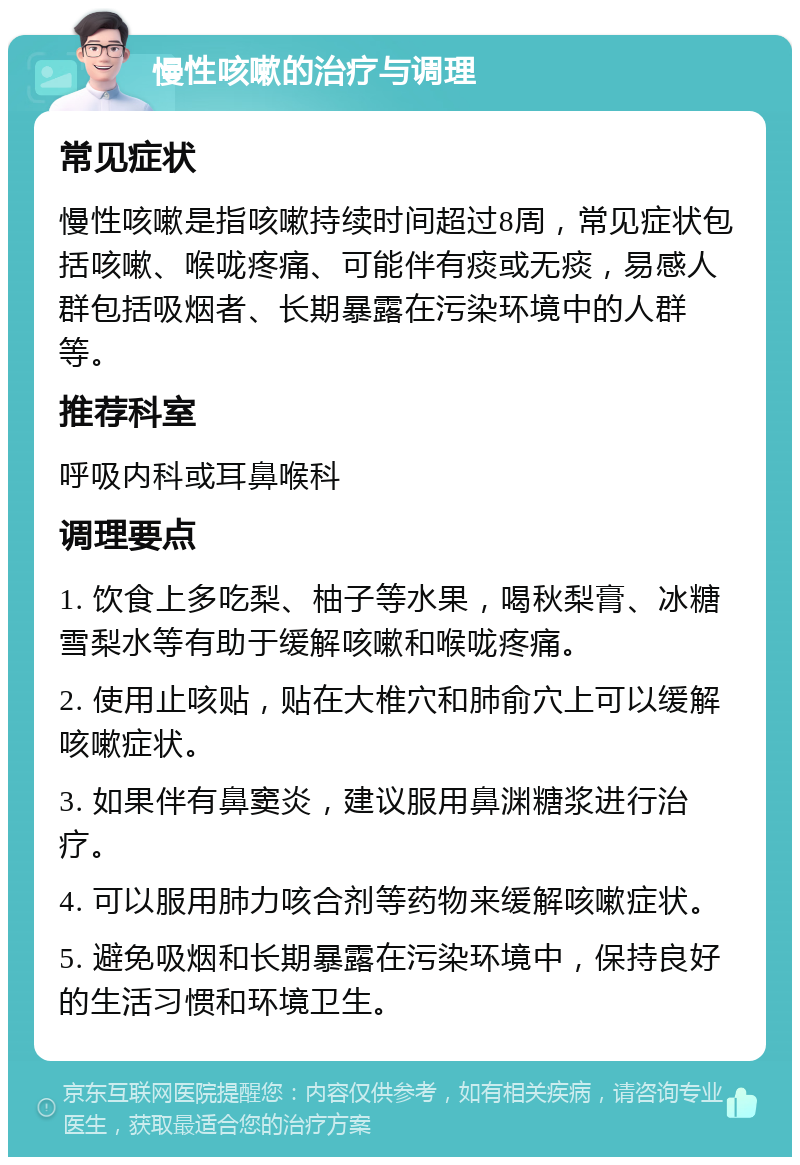 慢性咳嗽的治疗与调理 常见症状 慢性咳嗽是指咳嗽持续时间超过8周，常见症状包括咳嗽、喉咙疼痛、可能伴有痰或无痰，易感人群包括吸烟者、长期暴露在污染环境中的人群等。 推荐科室 呼吸内科或耳鼻喉科 调理要点 1. 饮食上多吃梨、柚子等水果，喝秋梨膏、冰糖雪梨水等有助于缓解咳嗽和喉咙疼痛。 2. 使用止咳贴，贴在大椎穴和肺俞穴上可以缓解咳嗽症状。 3. 如果伴有鼻窦炎，建议服用鼻渊糖浆进行治疗。 4. 可以服用肺力咳合剂等药物来缓解咳嗽症状。 5. 避免吸烟和长期暴露在污染环境中，保持良好的生活习惯和环境卫生。