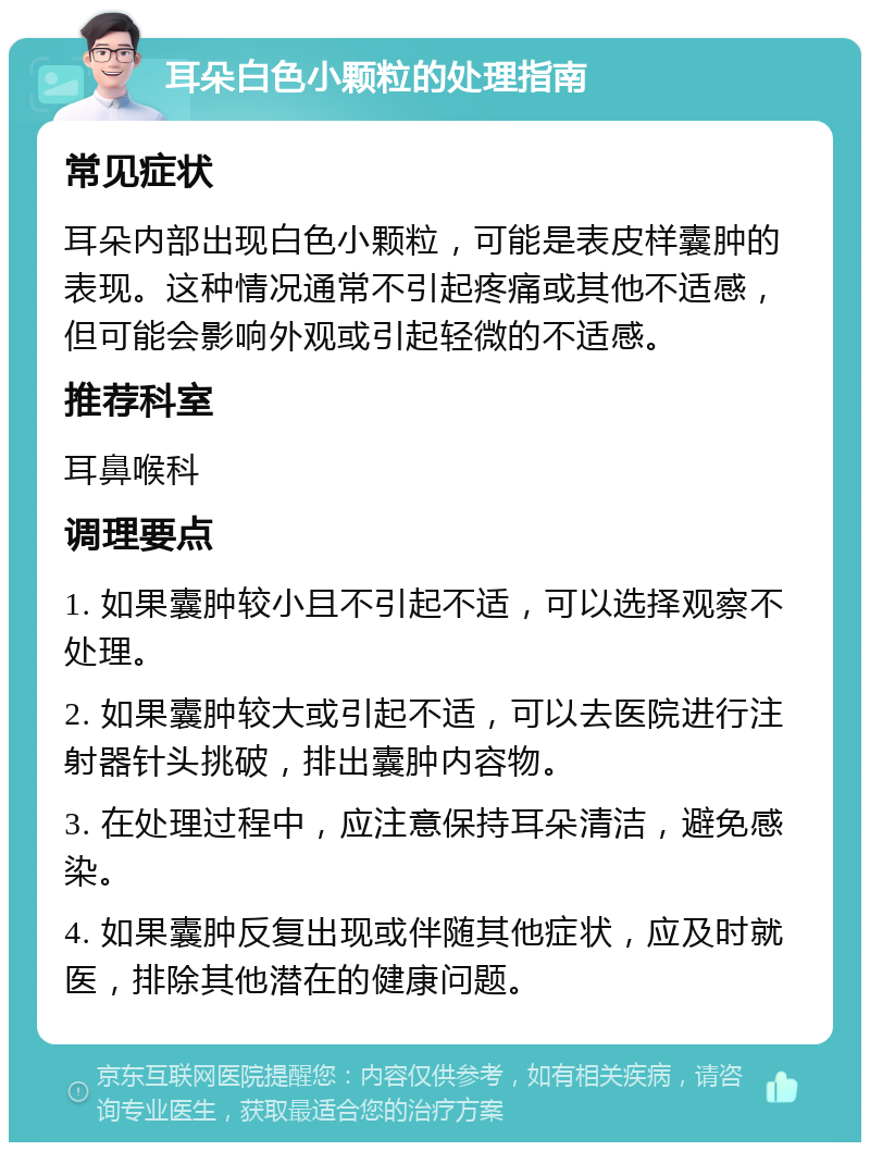 耳朵白色小颗粒的处理指南 常见症状 耳朵内部出现白色小颗粒，可能是表皮样囊肿的表现。这种情况通常不引起疼痛或其他不适感，但可能会影响外观或引起轻微的不适感。 推荐科室 耳鼻喉科 调理要点 1. 如果囊肿较小且不引起不适，可以选择观察不处理。 2. 如果囊肿较大或引起不适，可以去医院进行注射器针头挑破，排出囊肿内容物。 3. 在处理过程中，应注意保持耳朵清洁，避免感染。 4. 如果囊肿反复出现或伴随其他症状，应及时就医，排除其他潜在的健康问题。