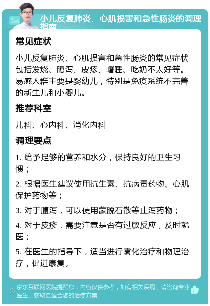 小儿反复肺炎、心肌损害和急性肠炎的调理指南 常见症状 小儿反复肺炎、心肌损害和急性肠炎的常见症状包括发烧、腹泻、皮疹、嗜睡、吃奶不太好等。易感人群主要是婴幼儿，特别是免疫系统不完善的新生儿和小婴儿。 推荐科室 儿科、心内科、消化内科 调理要点 1. 给予足够的营养和水分，保持良好的卫生习惯； 2. 根据医生建议使用抗生素、抗病毒药物、心肌保护药物等； 3. 对于腹泻，可以使用蒙脱石散等止泻药物； 4. 对于皮疹，需要注意是否有过敏反应，及时就医； 5. 在医生的指导下，适当进行雾化治疗和物理治疗，促进康复。