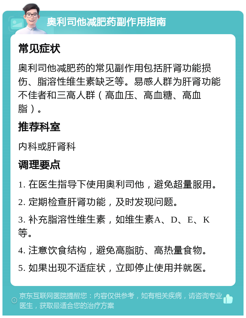 奥利司他减肥药副作用指南 常见症状 奥利司他减肥药的常见副作用包括肝肾功能损伤、脂溶性维生素缺乏等。易感人群为肝肾功能不佳者和三高人群（高血压、高血糖、高血脂）。 推荐科室 内科或肝肾科 调理要点 1. 在医生指导下使用奥利司他，避免超量服用。 2. 定期检查肝肾功能，及时发现问题。 3. 补充脂溶性维生素，如维生素A、D、E、K等。 4. 注意饮食结构，避免高脂肪、高热量食物。 5. 如果出现不适症状，立即停止使用并就医。