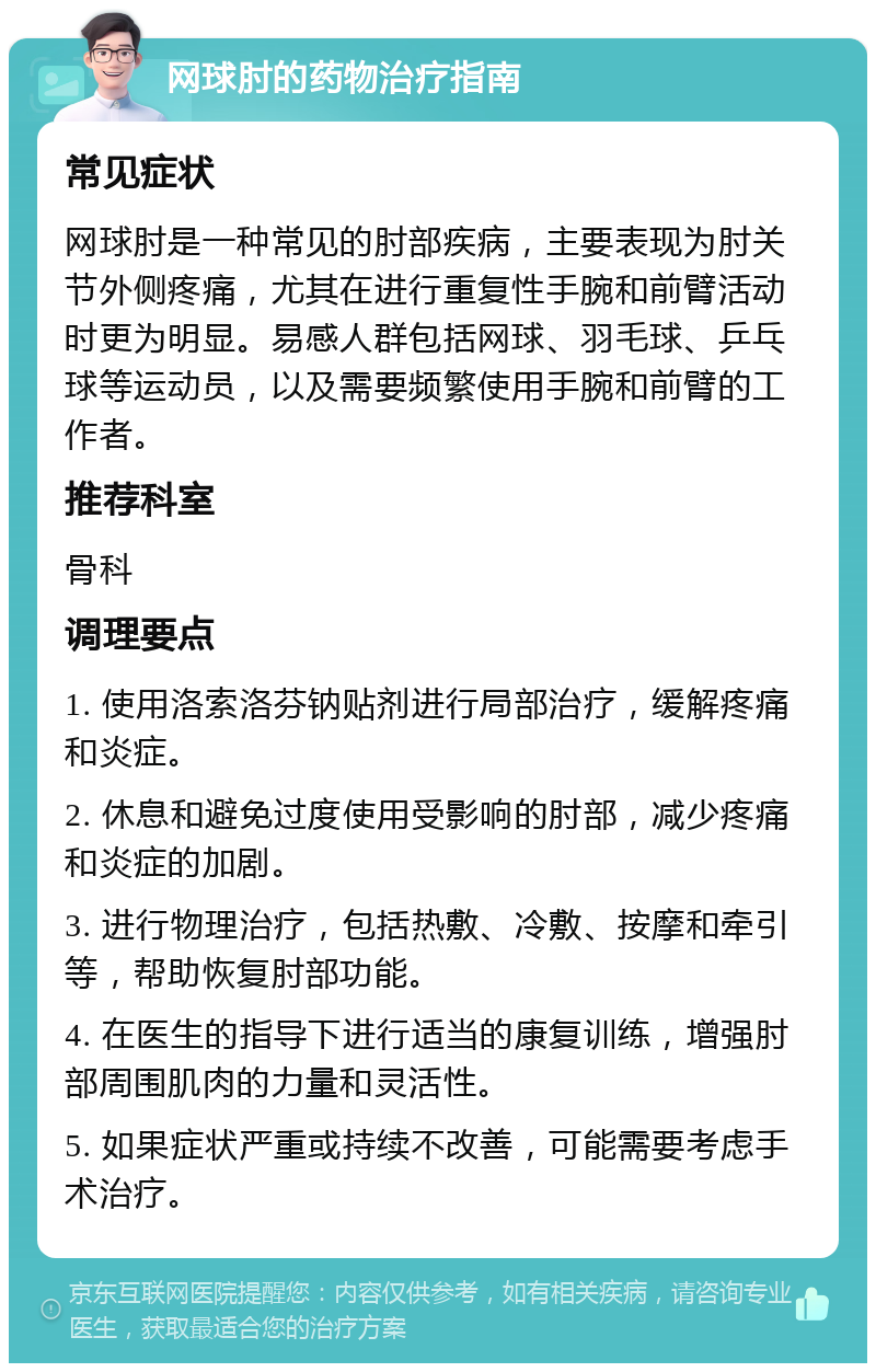 网球肘的药物治疗指南 常见症状 网球肘是一种常见的肘部疾病，主要表现为肘关节外侧疼痛，尤其在进行重复性手腕和前臂活动时更为明显。易感人群包括网球、羽毛球、乒乓球等运动员，以及需要频繁使用手腕和前臂的工作者。 推荐科室 骨科 调理要点 1. 使用洛索洛芬钠贴剂进行局部治疗，缓解疼痛和炎症。 2. 休息和避免过度使用受影响的肘部，减少疼痛和炎症的加剧。 3. 进行物理治疗，包括热敷、冷敷、按摩和牵引等，帮助恢复肘部功能。 4. 在医生的指导下进行适当的康复训练，增强肘部周围肌肉的力量和灵活性。 5. 如果症状严重或持续不改善，可能需要考虑手术治疗。