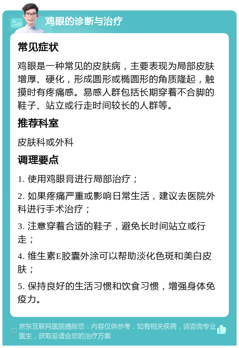 鸡眼的诊断与治疗 常见症状 鸡眼是一种常见的皮肤病，主要表现为局部皮肤增厚、硬化，形成圆形或椭圆形的角质隆起，触摸时有疼痛感。易感人群包括长期穿着不合脚的鞋子、站立或行走时间较长的人群等。 推荐科室 皮肤科或外科 调理要点 1. 使用鸡眼膏进行局部治疗； 2. 如果疼痛严重或影响日常生活，建议去医院外科进行手术治疗； 3. 注意穿着合适的鞋子，避免长时间站立或行走； 4. 维生素E胶囊外涂可以帮助淡化色斑和美白皮肤； 5. 保持良好的生活习惯和饮食习惯，增强身体免疫力。