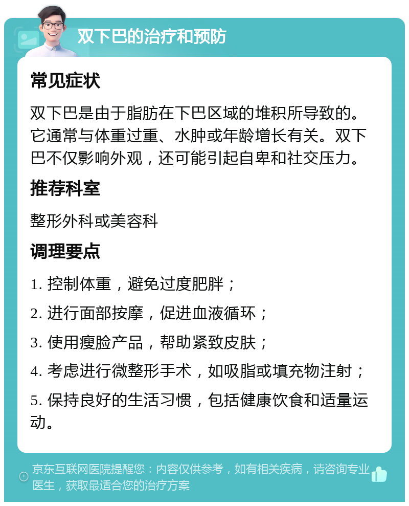 双下巴的治疗和预防 常见症状 双下巴是由于脂肪在下巴区域的堆积所导致的。它通常与体重过重、水肿或年龄增长有关。双下巴不仅影响外观，还可能引起自卑和社交压力。 推荐科室 整形外科或美容科 调理要点 1. 控制体重，避免过度肥胖； 2. 进行面部按摩，促进血液循环； 3. 使用瘦脸产品，帮助紧致皮肤； 4. 考虑进行微整形手术，如吸脂或填充物注射； 5. 保持良好的生活习惯，包括健康饮食和适量运动。