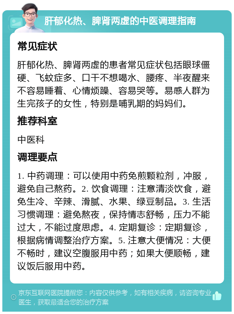 肝郁化热、脾肾两虚的中医调理指南 常见症状 肝郁化热、脾肾两虚的患者常见症状包括眼球僵硬、飞蚊症多、口干不想喝水、腰疼、半夜醒来不容易睡着、心情烦躁、容易哭等。易感人群为生完孩子的女性，特别是哺乳期的妈妈们。 推荐科室 中医科 调理要点 1. 中药调理：可以使用中药免煎颗粒剂，冲服，避免自己熬药。2. 饮食调理：注意清淡饮食，避免生冷、辛辣、滑腻、水果、绿豆制品。3. 生活习惯调理：避免熬夜，保持情志舒畅，压力不能过大，不能过度思虑。4. 定期复诊：定期复诊，根据病情调整治疗方案。5. 注意大便情况：大便不畅时，建议空腹服用中药；如果大便顺畅，建议饭后服用中药。