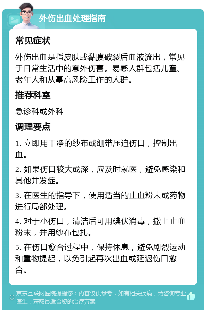 外伤出血处理指南 常见症状 外伤出血是指皮肤或黏膜破裂后血液流出，常见于日常生活中的意外伤害。易感人群包括儿童、老年人和从事高风险工作的人群。 推荐科室 急诊科或外科 调理要点 1. 立即用干净的纱布或绷带压迫伤口，控制出血。 2. 如果伤口较大或深，应及时就医，避免感染和其他并发症。 3. 在医生的指导下，使用适当的止血粉末或药物进行局部处理。 4. 对于小伤口，清洁后可用碘伏消毒，撒上止血粉末，并用纱布包扎。 5. 在伤口愈合过程中，保持休息，避免剧烈运动和重物提起，以免引起再次出血或延迟伤口愈合。