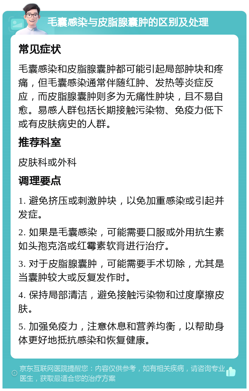 毛囊感染与皮脂腺囊肿的区别及处理 常见症状 毛囊感染和皮脂腺囊肿都可能引起局部肿块和疼痛，但毛囊感染通常伴随红肿、发热等炎症反应，而皮脂腺囊肿则多为无痛性肿块，且不易自愈。易感人群包括长期接触污染物、免疫力低下或有皮肤病史的人群。 推荐科室 皮肤科或外科 调理要点 1. 避免挤压或刺激肿块，以免加重感染或引起并发症。 2. 如果是毛囊感染，可能需要口服或外用抗生素如头孢克洛或红霉素软膏进行治疗。 3. 对于皮脂腺囊肿，可能需要手术切除，尤其是当囊肿较大或反复发作时。 4. 保持局部清洁，避免接触污染物和过度摩擦皮肤。 5. 加强免疫力，注意休息和营养均衡，以帮助身体更好地抵抗感染和恢复健康。