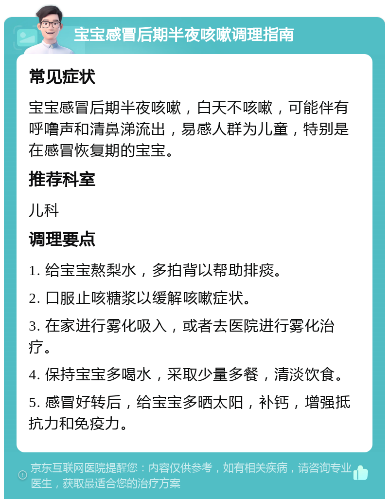 宝宝感冒后期半夜咳嗽调理指南 常见症状 宝宝感冒后期半夜咳嗽，白天不咳嗽，可能伴有呼噜声和清鼻涕流出，易感人群为儿童，特别是在感冒恢复期的宝宝。 推荐科室 儿科 调理要点 1. 给宝宝熬梨水，多拍背以帮助排痰。 2. 口服止咳糖浆以缓解咳嗽症状。 3. 在家进行雾化吸入，或者去医院进行雾化治疗。 4. 保持宝宝多喝水，采取少量多餐，清淡饮食。 5. 感冒好转后，给宝宝多晒太阳，补钙，增强抵抗力和免疫力。