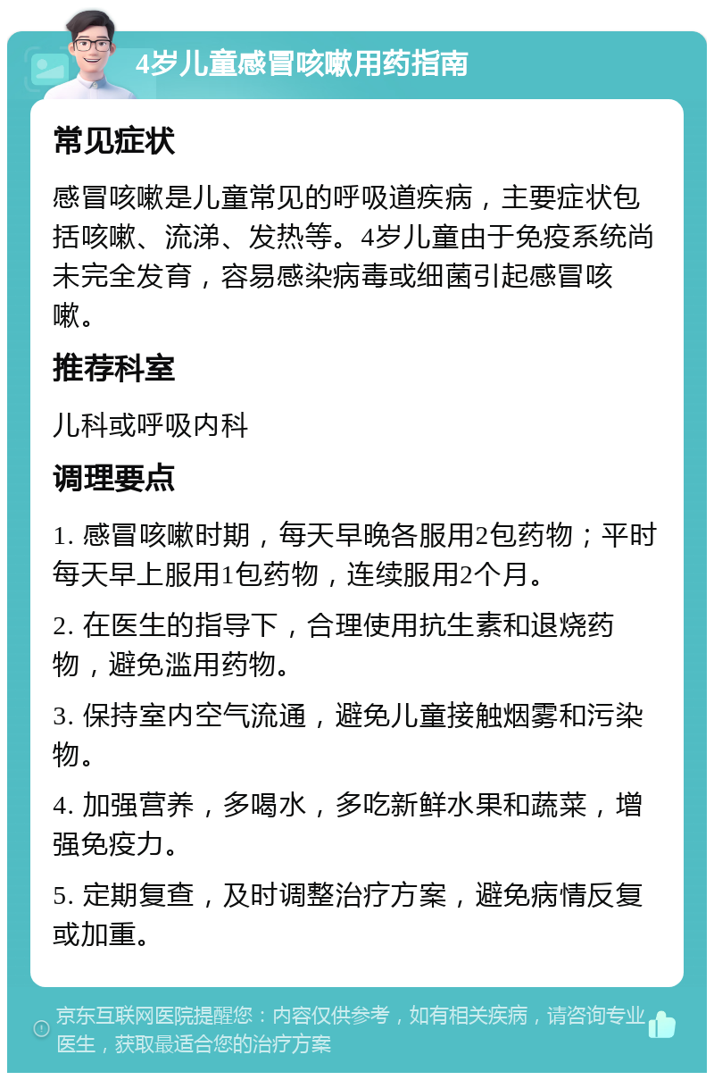 4岁儿童感冒咳嗽用药指南 常见症状 感冒咳嗽是儿童常见的呼吸道疾病，主要症状包括咳嗽、流涕、发热等。4岁儿童由于免疫系统尚未完全发育，容易感染病毒或细菌引起感冒咳嗽。 推荐科室 儿科或呼吸内科 调理要点 1. 感冒咳嗽时期，每天早晚各服用2包药物；平时每天早上服用1包药物，连续服用2个月。 2. 在医生的指导下，合理使用抗生素和退烧药物，避免滥用药物。 3. 保持室内空气流通，避免儿童接触烟雾和污染物。 4. 加强营养，多喝水，多吃新鲜水果和蔬菜，增强免疫力。 5. 定期复查，及时调整治疗方案，避免病情反复或加重。