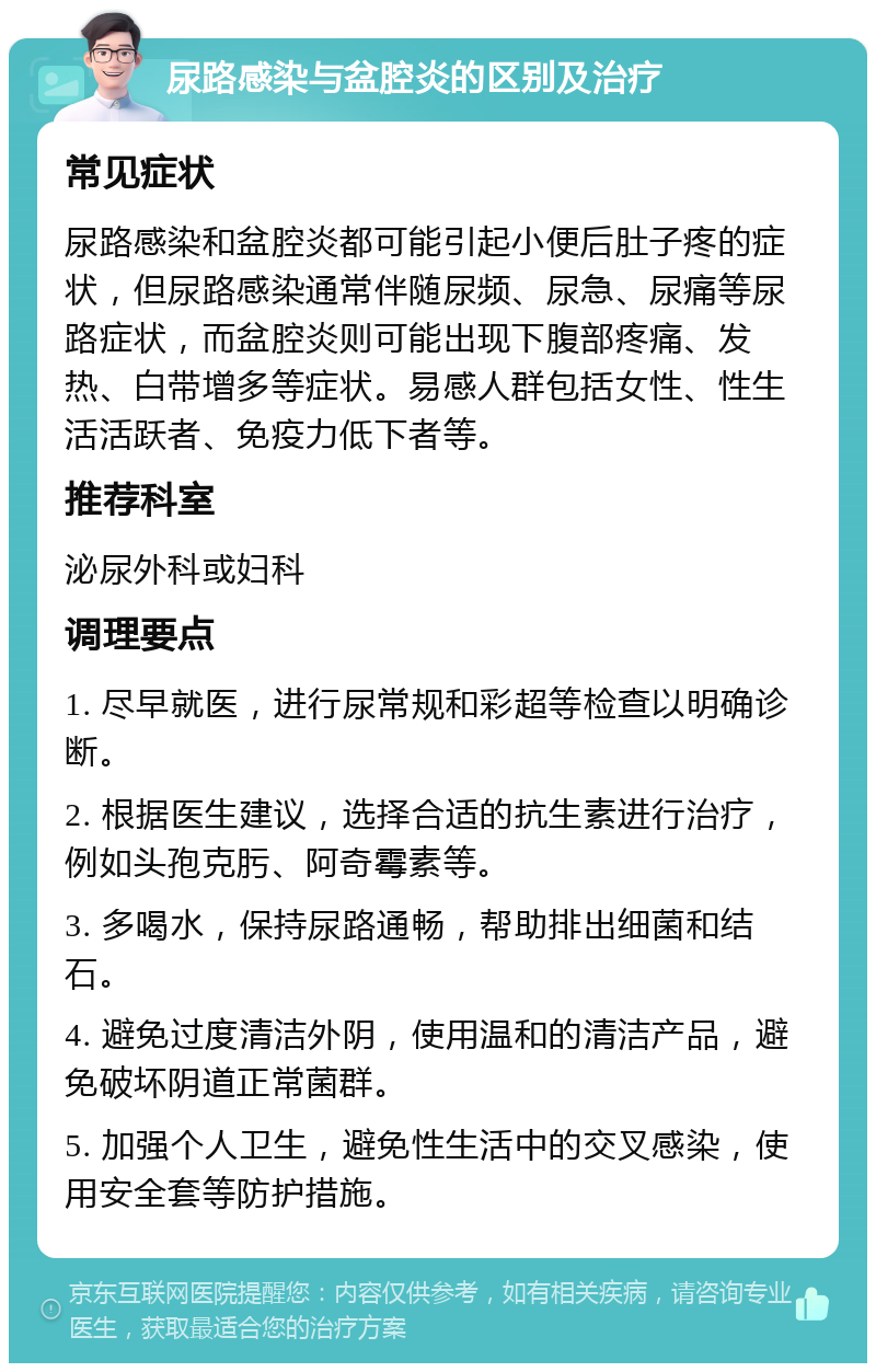 尿路感染与盆腔炎的区别及治疗 常见症状 尿路感染和盆腔炎都可能引起小便后肚子疼的症状，但尿路感染通常伴随尿频、尿急、尿痛等尿路症状，而盆腔炎则可能出现下腹部疼痛、发热、白带增多等症状。易感人群包括女性、性生活活跃者、免疫力低下者等。 推荐科室 泌尿外科或妇科 调理要点 1. 尽早就医，进行尿常规和彩超等检查以明确诊断。 2. 根据医生建议，选择合适的抗生素进行治疗，例如头孢克肟、阿奇霉素等。 3. 多喝水，保持尿路通畅，帮助排出细菌和结石。 4. 避免过度清洁外阴，使用温和的清洁产品，避免破坏阴道正常菌群。 5. 加强个人卫生，避免性生活中的交叉感染，使用安全套等防护措施。