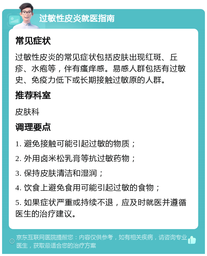 过敏性皮炎就医指南 常见症状 过敏性皮炎的常见症状包括皮肤出现红斑、丘疹、水疱等，伴有瘙痒感。易感人群包括有过敏史、免疫力低下或长期接触过敏原的人群。 推荐科室 皮肤科 调理要点 1. 避免接触可能引起过敏的物质； 2. 外用卤米松乳膏等抗过敏药物； 3. 保持皮肤清洁和湿润； 4. 饮食上避免食用可能引起过敏的食物； 5. 如果症状严重或持续不退，应及时就医并遵循医生的治疗建议。