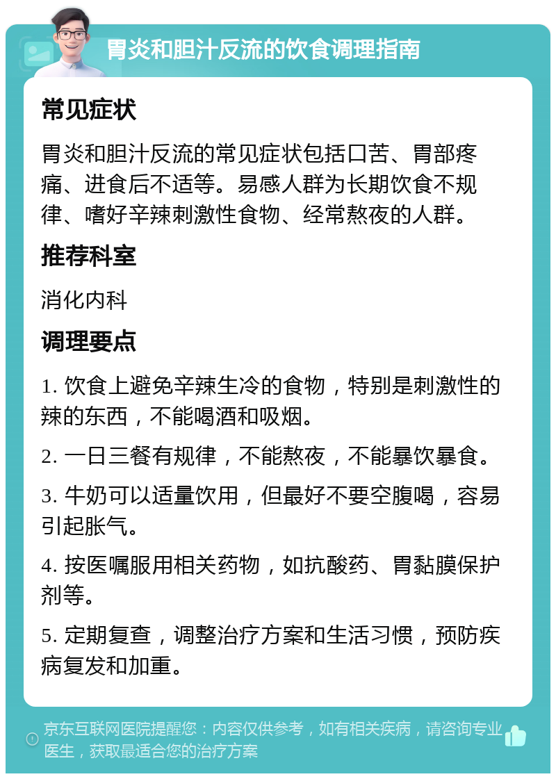 胃炎和胆汁反流的饮食调理指南 常见症状 胃炎和胆汁反流的常见症状包括口苦、胃部疼痛、进食后不适等。易感人群为长期饮食不规律、嗜好辛辣刺激性食物、经常熬夜的人群。 推荐科室 消化内科 调理要点 1. 饮食上避免辛辣生冷的食物，特别是刺激性的辣的东西，不能喝酒和吸烟。 2. 一日三餐有规律，不能熬夜，不能暴饮暴食。 3. 牛奶可以适量饮用，但最好不要空腹喝，容易引起胀气。 4. 按医嘱服用相关药物，如抗酸药、胃黏膜保护剂等。 5. 定期复查，调整治疗方案和生活习惯，预防疾病复发和加重。