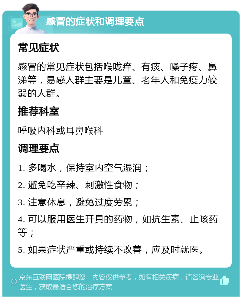 感冒的症状和调理要点 常见症状 感冒的常见症状包括喉咙痒、有痰、嗓子疼、鼻涕等，易感人群主要是儿童、老年人和免疫力较弱的人群。 推荐科室 呼吸内科或耳鼻喉科 调理要点 1. 多喝水，保持室内空气湿润； 2. 避免吃辛辣、刺激性食物； 3. 注意休息，避免过度劳累； 4. 可以服用医生开具的药物，如抗生素、止咳药等； 5. 如果症状严重或持续不改善，应及时就医。