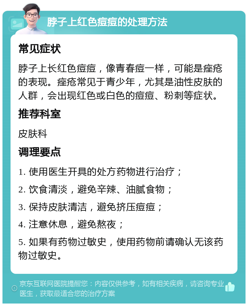 脖子上红色痘痘的处理方法 常见症状 脖子上长红色痘痘，像青春痘一样，可能是痤疮的表现。痤疮常见于青少年，尤其是油性皮肤的人群，会出现红色或白色的痘痘、粉刺等症状。 推荐科室 皮肤科 调理要点 1. 使用医生开具的处方药物进行治疗； 2. 饮食清淡，避免辛辣、油腻食物； 3. 保持皮肤清洁，避免挤压痘痘； 4. 注意休息，避免熬夜； 5. 如果有药物过敏史，使用药物前请确认无该药物过敏史。