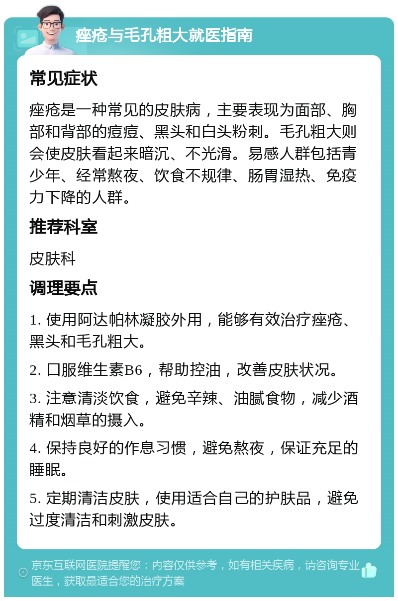 痤疮与毛孔粗大就医指南 常见症状 痤疮是一种常见的皮肤病，主要表现为面部、胸部和背部的痘痘、黑头和白头粉刺。毛孔粗大则会使皮肤看起来暗沉、不光滑。易感人群包括青少年、经常熬夜、饮食不规律、肠胃湿热、免疫力下降的人群。 推荐科室 皮肤科 调理要点 1. 使用阿达帕林凝胶外用，能够有效治疗痤疮、黑头和毛孔粗大。 2. 口服维生素B6，帮助控油，改善皮肤状况。 3. 注意清淡饮食，避免辛辣、油腻食物，减少酒精和烟草的摄入。 4. 保持良好的作息习惯，避免熬夜，保证充足的睡眠。 5. 定期清洁皮肤，使用适合自己的护肤品，避免过度清洁和刺激皮肤。