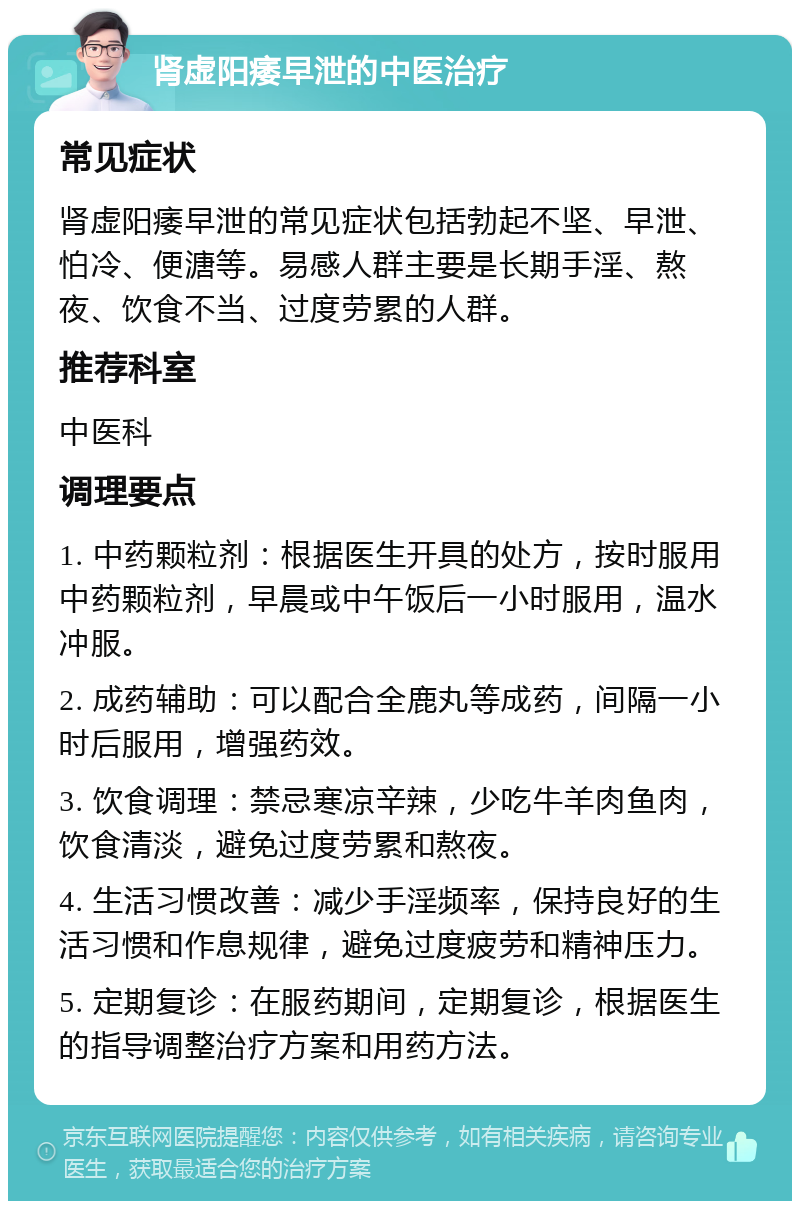 肾虚阳痿早泄的中医治疗 常见症状 肾虚阳痿早泄的常见症状包括勃起不坚、早泄、怕冷、便溏等。易感人群主要是长期手淫、熬夜、饮食不当、过度劳累的人群。 推荐科室 中医科 调理要点 1. 中药颗粒剂：根据医生开具的处方，按时服用中药颗粒剂，早晨或中午饭后一小时服用，温水冲服。 2. 成药辅助：可以配合全鹿丸等成药，间隔一小时后服用，增强药效。 3. 饮食调理：禁忌寒凉辛辣，少吃牛羊肉鱼肉，饮食清淡，避免过度劳累和熬夜。 4. 生活习惯改善：减少手淫频率，保持良好的生活习惯和作息规律，避免过度疲劳和精神压力。 5. 定期复诊：在服药期间，定期复诊，根据医生的指导调整治疗方案和用药方法。