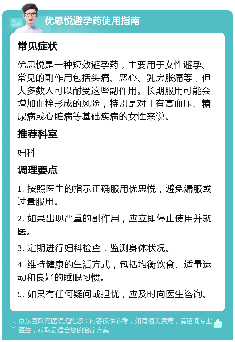 优思悦避孕药使用指南 常见症状 优思悦是一种短效避孕药，主要用于女性避孕。常见的副作用包括头痛、恶心、乳房胀痛等，但大多数人可以耐受这些副作用。长期服用可能会增加血栓形成的风险，特别是对于有高血压、糖尿病或心脏病等基础疾病的女性来说。 推荐科室 妇科 调理要点 1. 按照医生的指示正确服用优思悦，避免漏服或过量服用。 2. 如果出现严重的副作用，应立即停止使用并就医。 3. 定期进行妇科检查，监测身体状况。 4. 维持健康的生活方式，包括均衡饮食、适量运动和良好的睡眠习惯。 5. 如果有任何疑问或担忧，应及时向医生咨询。