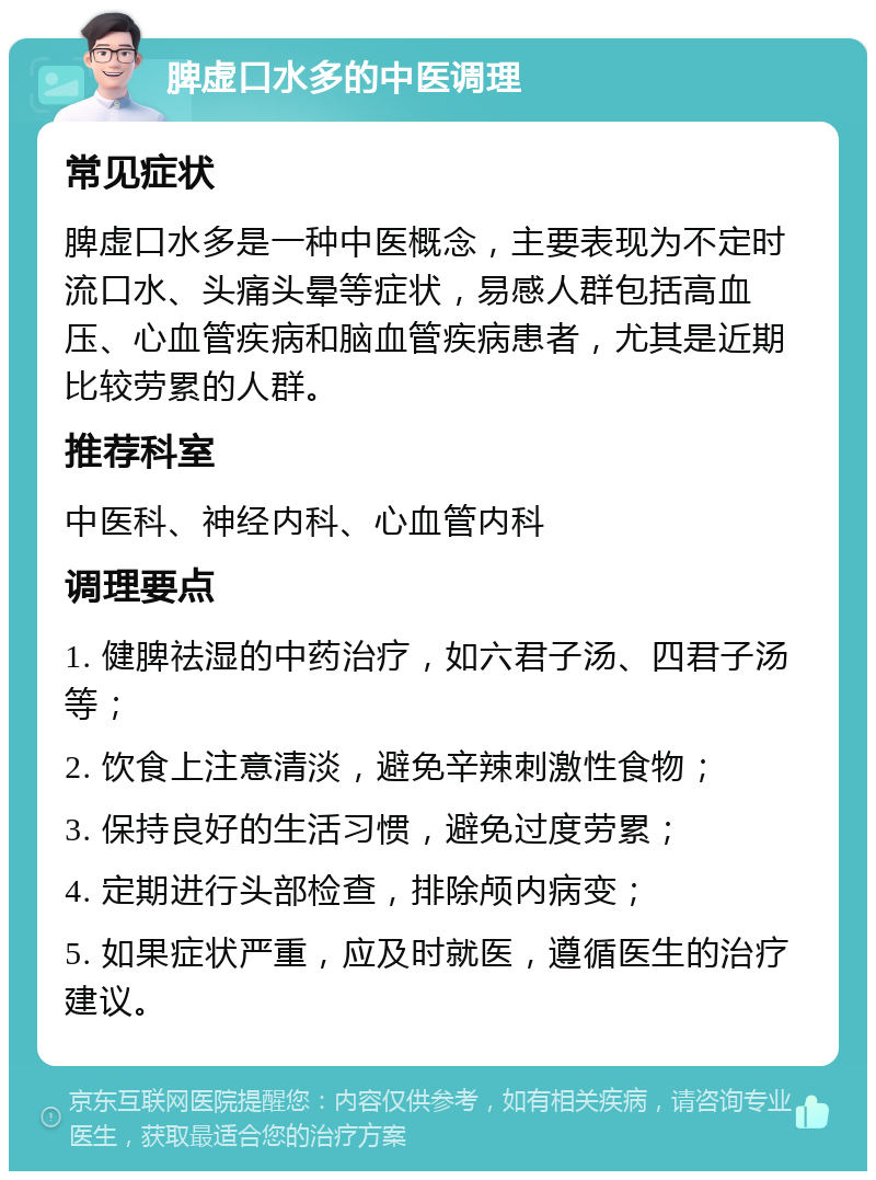 脾虚口水多的中医调理 常见症状 脾虚口水多是一种中医概念，主要表现为不定时流口水、头痛头晕等症状，易感人群包括高血压、心血管疾病和脑血管疾病患者，尤其是近期比较劳累的人群。 推荐科室 中医科、神经内科、心血管内科 调理要点 1. 健脾祛湿的中药治疗，如六君子汤、四君子汤等； 2. 饮食上注意清淡，避免辛辣刺激性食物； 3. 保持良好的生活习惯，避免过度劳累； 4. 定期进行头部检查，排除颅内病变； 5. 如果症状严重，应及时就医，遵循医生的治疗建议。