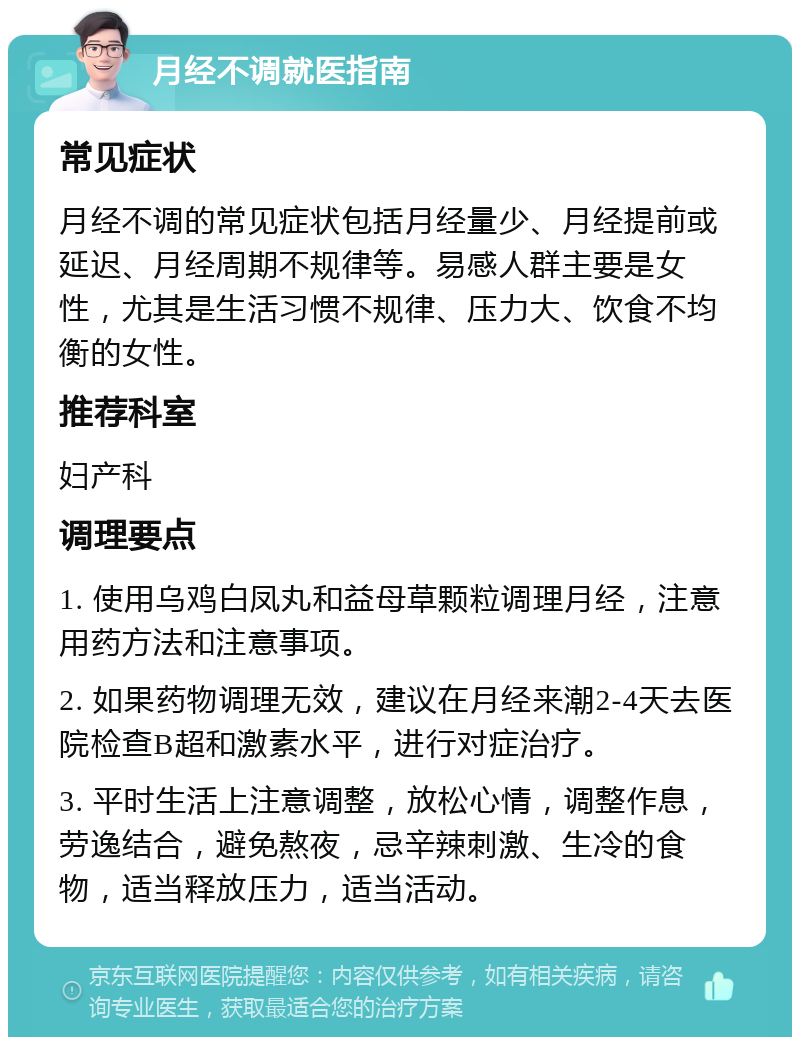 月经不调就医指南 常见症状 月经不调的常见症状包括月经量少、月经提前或延迟、月经周期不规律等。易感人群主要是女性，尤其是生活习惯不规律、压力大、饮食不均衡的女性。 推荐科室 妇产科 调理要点 1. 使用乌鸡白凤丸和益母草颗粒调理月经，注意用药方法和注意事项。 2. 如果药物调理无效，建议在月经来潮2-4天去医院检查B超和激素水平，进行对症治疗。 3. 平时生活上注意调整，放松心情，调整作息，劳逸结合，避免熬夜，忌辛辣刺激、生冷的食物，适当释放压力，适当活动。