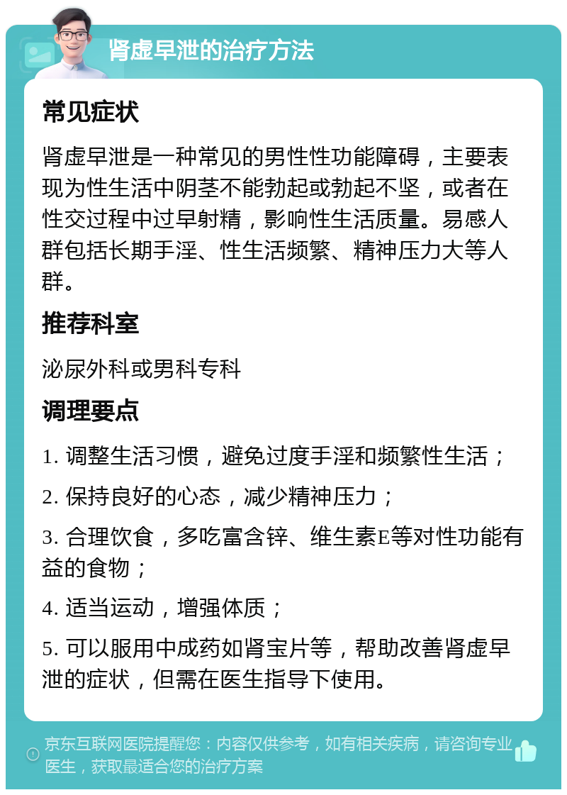 肾虚早泄的治疗方法 常见症状 肾虚早泄是一种常见的男性性功能障碍，主要表现为性生活中阴茎不能勃起或勃起不坚，或者在性交过程中过早射精，影响性生活质量。易感人群包括长期手淫、性生活频繁、精神压力大等人群。 推荐科室 泌尿外科或男科专科 调理要点 1. 调整生活习惯，避免过度手淫和频繁性生活； 2. 保持良好的心态，减少精神压力； 3. 合理饮食，多吃富含锌、维生素E等对性功能有益的食物； 4. 适当运动，增强体质； 5. 可以服用中成药如肾宝片等，帮助改善肾虚早泄的症状，但需在医生指导下使用。