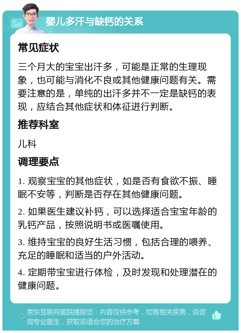 婴儿多汗与缺钙的关系 常见症状 三个月大的宝宝出汗多，可能是正常的生理现象，也可能与消化不良或其他健康问题有关。需要注意的是，单纯的出汗多并不一定是缺钙的表现，应结合其他症状和体征进行判断。 推荐科室 儿科 调理要点 1. 观察宝宝的其他症状，如是否有食欲不振、睡眠不安等，判断是否存在其他健康问题。 2. 如果医生建议补钙，可以选择适合宝宝年龄的乳钙产品，按照说明书或医嘱使用。 3. 维持宝宝的良好生活习惯，包括合理的喂养、充足的睡眠和适当的户外活动。 4. 定期带宝宝进行体检，及时发现和处理潜在的健康问题。