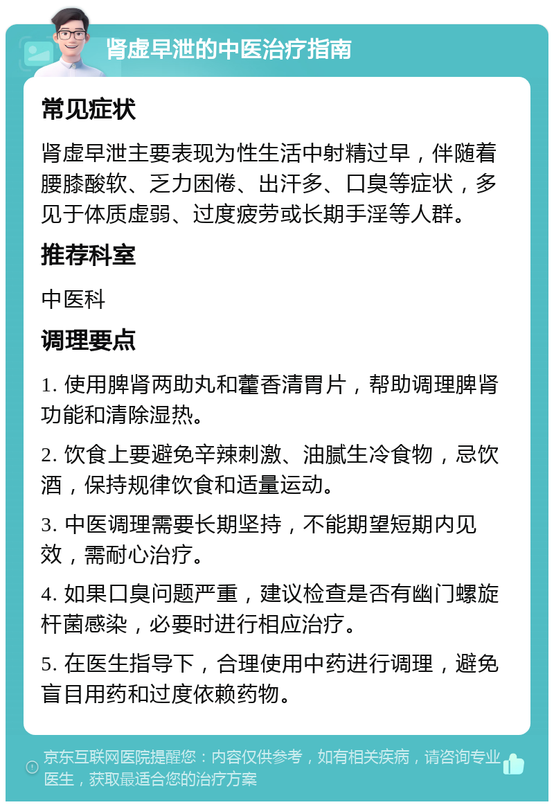 肾虚早泄的中医治疗指南 常见症状 肾虚早泄主要表现为性生活中射精过早，伴随着腰膝酸软、乏力困倦、出汗多、口臭等症状，多见于体质虚弱、过度疲劳或长期手淫等人群。 推荐科室 中医科 调理要点 1. 使用脾肾两助丸和藿香清胃片，帮助调理脾肾功能和清除湿热。 2. 饮食上要避免辛辣刺激、油腻生冷食物，忌饮酒，保持规律饮食和适量运动。 3. 中医调理需要长期坚持，不能期望短期内见效，需耐心治疗。 4. 如果口臭问题严重，建议检查是否有幽门螺旋杆菌感染，必要时进行相应治疗。 5. 在医生指导下，合理使用中药进行调理，避免盲目用药和过度依赖药物。