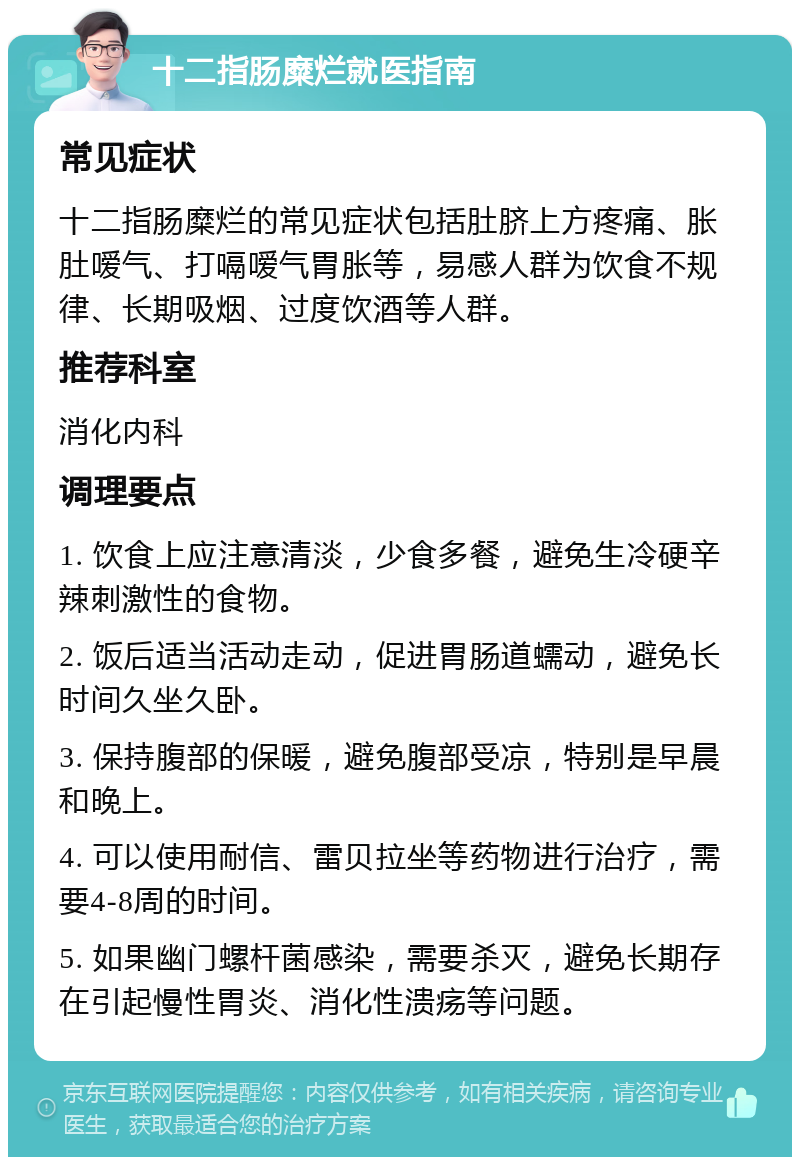 十二指肠糜烂就医指南 常见症状 十二指肠糜烂的常见症状包括肚脐上方疼痛、胀肚嗳气、打嗝嗳气胃胀等，易感人群为饮食不规律、长期吸烟、过度饮酒等人群。 推荐科室 消化内科 调理要点 1. 饮食上应注意清淡，少食多餐，避免生冷硬辛辣刺激性的食物。 2. 饭后适当活动走动，促进胃肠道蠕动，避免长时间久坐久卧。 3. 保持腹部的保暖，避免腹部受凉，特别是早晨和晚上。 4. 可以使用耐信、雷贝拉坐等药物进行治疗，需要4-8周的时间。 5. 如果幽门螺杆菌感染，需要杀灭，避免长期存在引起慢性胃炎、消化性溃疡等问题。