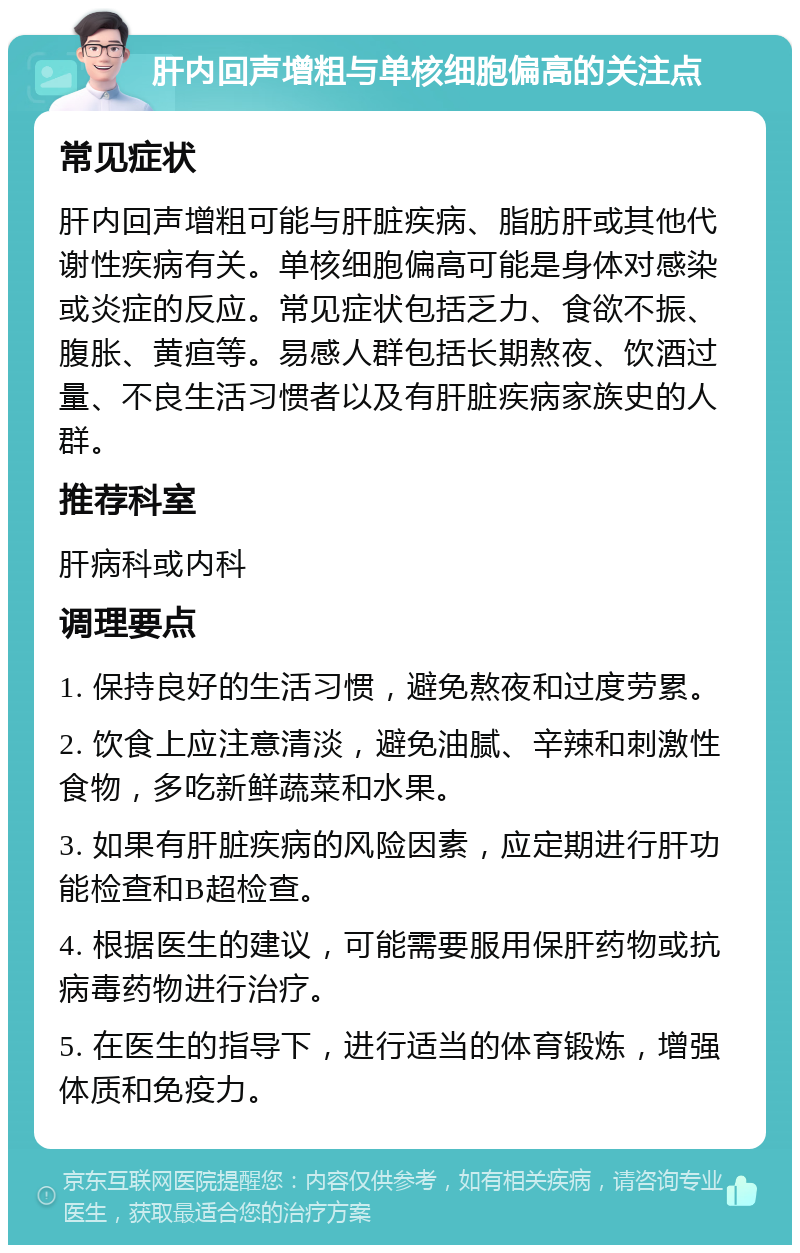 肝内回声增粗与单核细胞偏高的关注点 常见症状 肝内回声增粗可能与肝脏疾病、脂肪肝或其他代谢性疾病有关。单核细胞偏高可能是身体对感染或炎症的反应。常见症状包括乏力、食欲不振、腹胀、黄疸等。易感人群包括长期熬夜、饮酒过量、不良生活习惯者以及有肝脏疾病家族史的人群。 推荐科室 肝病科或内科 调理要点 1. 保持良好的生活习惯，避免熬夜和过度劳累。 2. 饮食上应注意清淡，避免油腻、辛辣和刺激性食物，多吃新鲜蔬菜和水果。 3. 如果有肝脏疾病的风险因素，应定期进行肝功能检查和B超检查。 4. 根据医生的建议，可能需要服用保肝药物或抗病毒药物进行治疗。 5. 在医生的指导下，进行适当的体育锻炼，增强体质和免疫力。