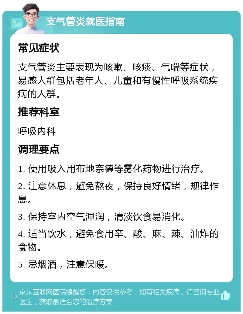 支气管炎就医指南 常见症状 支气管炎主要表现为咳嗽、咳痰、气喘等症状，易感人群包括老年人、儿童和有慢性呼吸系统疾病的人群。 推荐科室 呼吸内科 调理要点 1. 使用吸入用布地奈德等雾化药物进行治疗。 2. 注意休息，避免熬夜，保持良好情绪，规律作息。 3. 保持室内空气湿润，清淡饮食易消化。 4. 适当饮水，避免食用辛、酸、麻、辣、油炸的食物。 5. 忌烟酒，注意保暖。