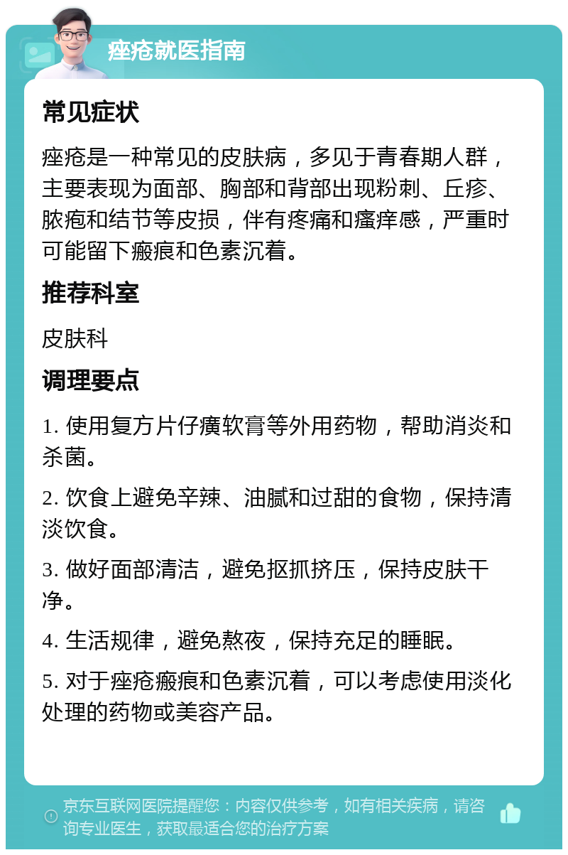 痤疮就医指南 常见症状 痤疮是一种常见的皮肤病，多见于青春期人群，主要表现为面部、胸部和背部出现粉刺、丘疹、脓疱和结节等皮损，伴有疼痛和瘙痒感，严重时可能留下瘢痕和色素沉着。 推荐科室 皮肤科 调理要点 1. 使用复方片仔癀软膏等外用药物，帮助消炎和杀菌。 2. 饮食上避免辛辣、油腻和过甜的食物，保持清淡饮食。 3. 做好面部清洁，避免抠抓挤压，保持皮肤干净。 4. 生活规律，避免熬夜，保持充足的睡眠。 5. 对于痤疮瘢痕和色素沉着，可以考虑使用淡化处理的药物或美容产品。