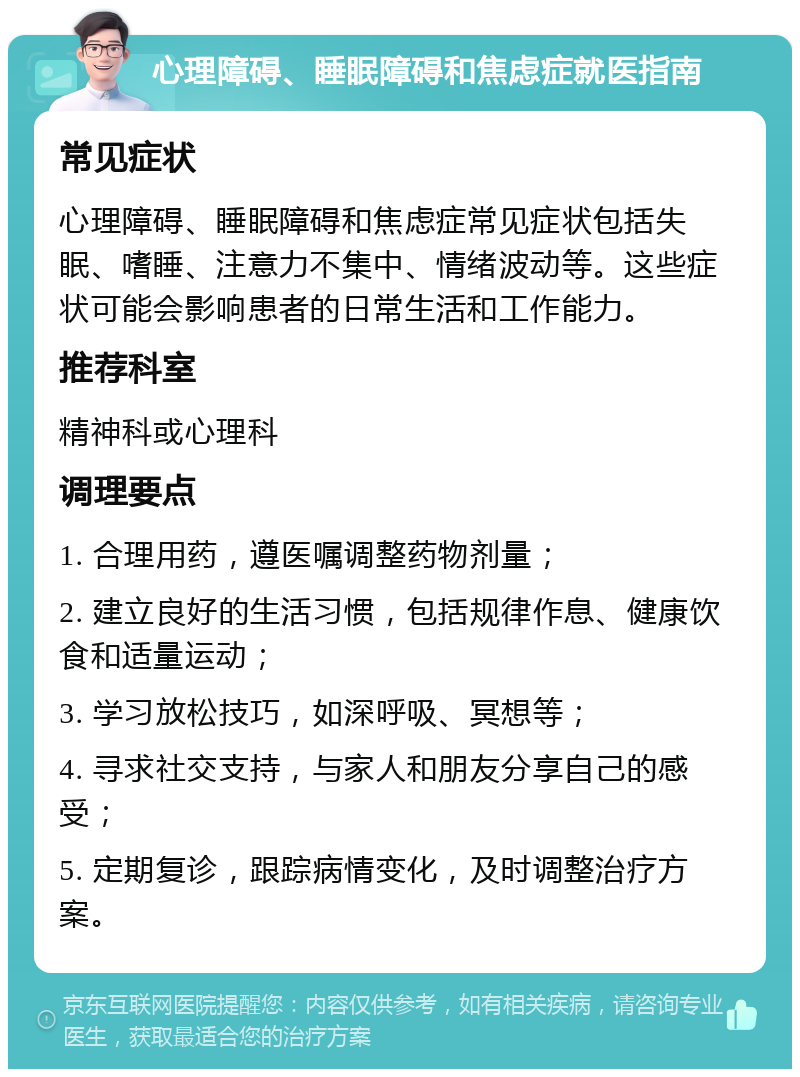 心理障碍、睡眠障碍和焦虑症就医指南 常见症状 心理障碍、睡眠障碍和焦虑症常见症状包括失眠、嗜睡、注意力不集中、情绪波动等。这些症状可能会影响患者的日常生活和工作能力。 推荐科室 精神科或心理科 调理要点 1. 合理用药，遵医嘱调整药物剂量； 2. 建立良好的生活习惯，包括规律作息、健康饮食和适量运动； 3. 学习放松技巧，如深呼吸、冥想等； 4. 寻求社交支持，与家人和朋友分享自己的感受； 5. 定期复诊，跟踪病情变化，及时调整治疗方案。