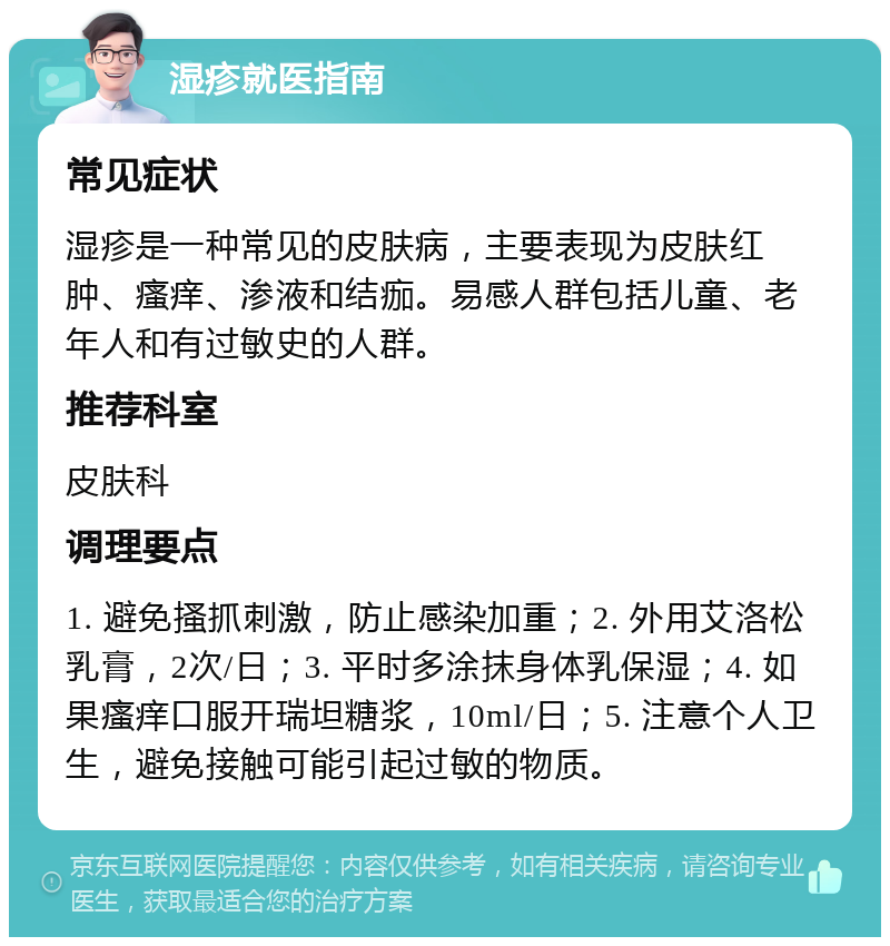 湿疹就医指南 常见症状 湿疹是一种常见的皮肤病，主要表现为皮肤红肿、瘙痒、渗液和结痂。易感人群包括儿童、老年人和有过敏史的人群。 推荐科室 皮肤科 调理要点 1. 避免搔抓刺激，防止感染加重；2. 外用艾洛松乳膏，2次/日；3. 平时多涂抹身体乳保湿；4. 如果瘙痒口服开瑞坦糖浆，10ml/日；5. 注意个人卫生，避免接触可能引起过敏的物质。