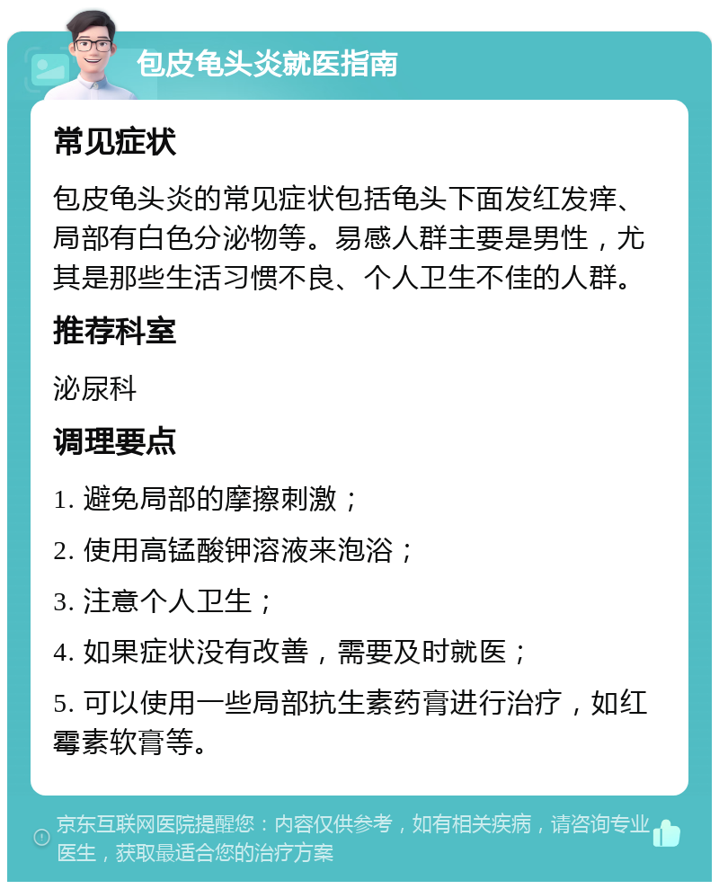 包皮龟头炎就医指南 常见症状 包皮龟头炎的常见症状包括龟头下面发红发痒、局部有白色分泌物等。易感人群主要是男性，尤其是那些生活习惯不良、个人卫生不佳的人群。 推荐科室 泌尿科 调理要点 1. 避免局部的摩擦刺激； 2. 使用高锰酸钾溶液来泡浴； 3. 注意个人卫生； 4. 如果症状没有改善，需要及时就医； 5. 可以使用一些局部抗生素药膏进行治疗，如红霉素软膏等。