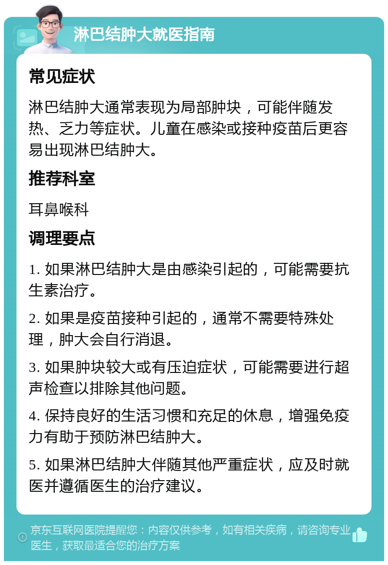 淋巴结肿大就医指南 常见症状 淋巴结肿大通常表现为局部肿块，可能伴随发热、乏力等症状。儿童在感染或接种疫苗后更容易出现淋巴结肿大。 推荐科室 耳鼻喉科 调理要点 1. 如果淋巴结肿大是由感染引起的，可能需要抗生素治疗。 2. 如果是疫苗接种引起的，通常不需要特殊处理，肿大会自行消退。 3. 如果肿块较大或有压迫症状，可能需要进行超声检查以排除其他问题。 4. 保持良好的生活习惯和充足的休息，增强免疫力有助于预防淋巴结肿大。 5. 如果淋巴结肿大伴随其他严重症状，应及时就医并遵循医生的治疗建议。