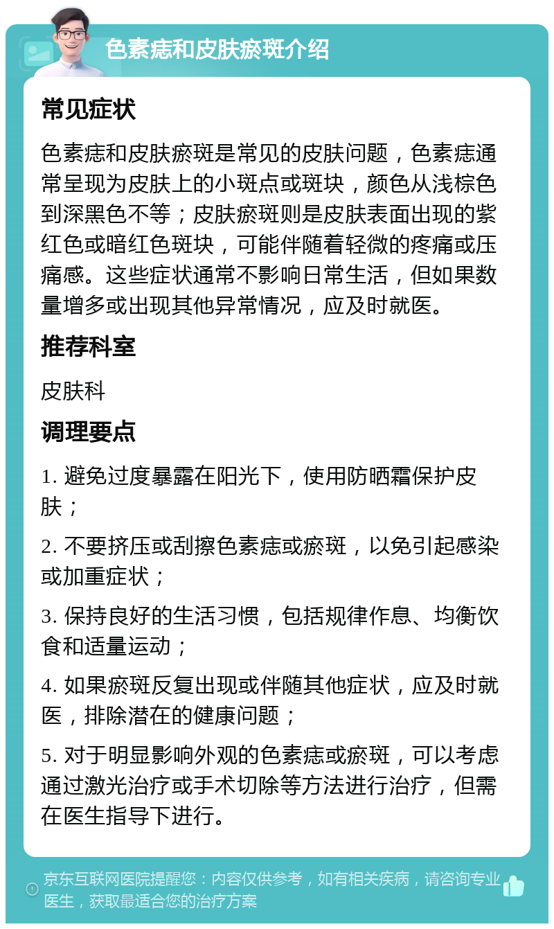 色素痣和皮肤瘀斑介绍 常见症状 色素痣和皮肤瘀斑是常见的皮肤问题，色素痣通常呈现为皮肤上的小斑点或斑块，颜色从浅棕色到深黑色不等；皮肤瘀斑则是皮肤表面出现的紫红色或暗红色斑块，可能伴随着轻微的疼痛或压痛感。这些症状通常不影响日常生活，但如果数量增多或出现其他异常情况，应及时就医。 推荐科室 皮肤科 调理要点 1. 避免过度暴露在阳光下，使用防晒霜保护皮肤； 2. 不要挤压或刮擦色素痣或瘀斑，以免引起感染或加重症状； 3. 保持良好的生活习惯，包括规律作息、均衡饮食和适量运动； 4. 如果瘀斑反复出现或伴随其他症状，应及时就医，排除潜在的健康问题； 5. 对于明显影响外观的色素痣或瘀斑，可以考虑通过激光治疗或手术切除等方法进行治疗，但需在医生指导下进行。