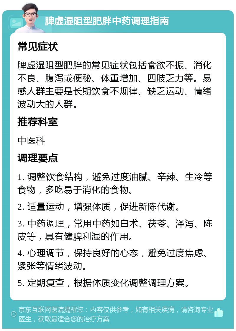 脾虚湿阻型肥胖中药调理指南 常见症状 脾虚湿阻型肥胖的常见症状包括食欲不振、消化不良、腹泻或便秘、体重增加、四肢乏力等。易感人群主要是长期饮食不规律、缺乏运动、情绪波动大的人群。 推荐科室 中医科 调理要点 1. 调整饮食结构，避免过度油腻、辛辣、生冷等食物，多吃易于消化的食物。 2. 适量运动，增强体质，促进新陈代谢。 3. 中药调理，常用中药如白术、茯苓、泽泻、陈皮等，具有健脾利湿的作用。 4. 心理调节，保持良好的心态，避免过度焦虑、紧张等情绪波动。 5. 定期复查，根据体质变化调整调理方案。