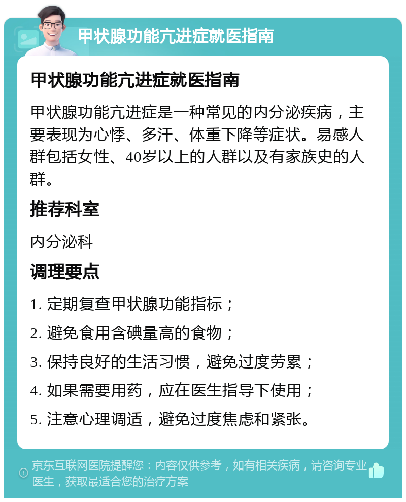 甲状腺功能亢进症就医指南 甲状腺功能亢进症就医指南 甲状腺功能亢进症是一种常见的内分泌疾病，主要表现为心悸、多汗、体重下降等症状。易感人群包括女性、40岁以上的人群以及有家族史的人群。 推荐科室 内分泌科 调理要点 1. 定期复查甲状腺功能指标； 2. 避免食用含碘量高的食物； 3. 保持良好的生活习惯，避免过度劳累； 4. 如果需要用药，应在医生指导下使用； 5. 注意心理调适，避免过度焦虑和紧张。