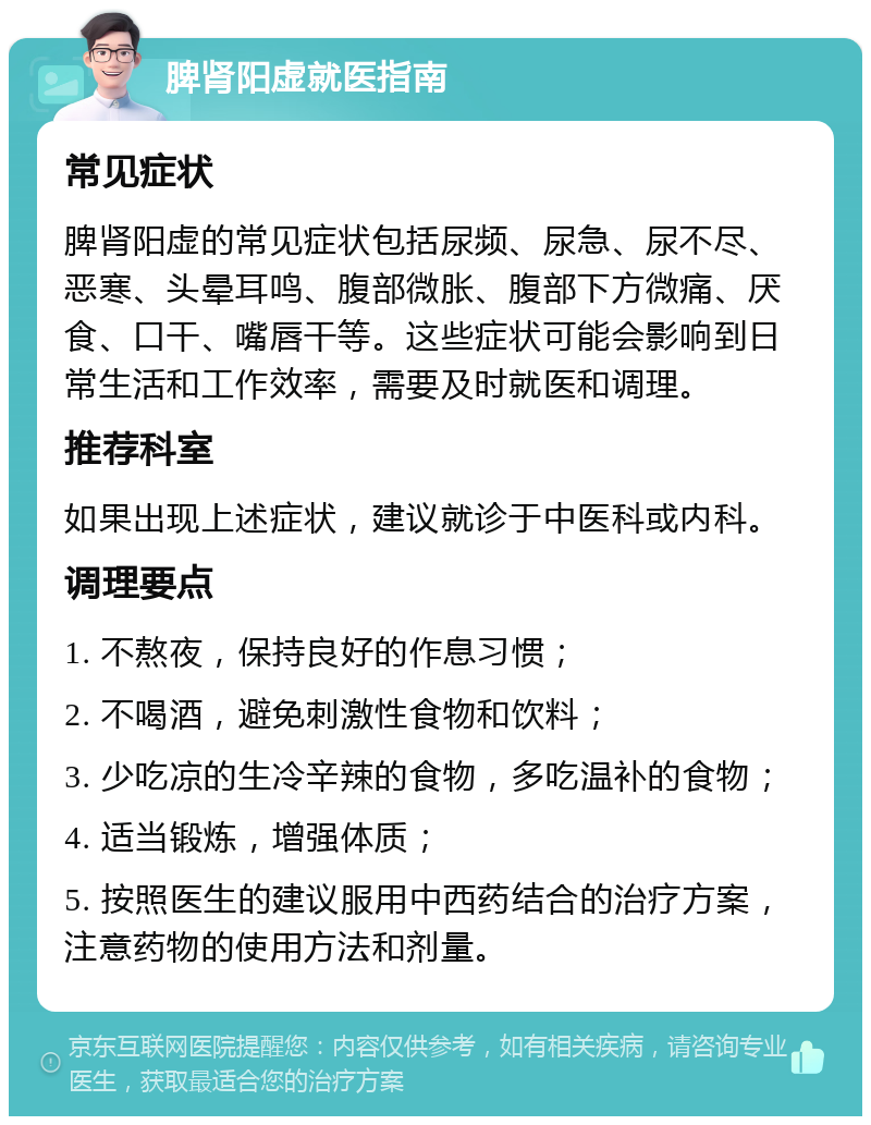 脾肾阳虚就医指南 常见症状 脾肾阳虚的常见症状包括尿频、尿急、尿不尽、恶寒、头晕耳鸣、腹部微胀、腹部下方微痛、厌食、口干、嘴唇干等。这些症状可能会影响到日常生活和工作效率，需要及时就医和调理。 推荐科室 如果出现上述症状，建议就诊于中医科或内科。 调理要点 1. 不熬夜，保持良好的作息习惯； 2. 不喝酒，避免刺激性食物和饮料； 3. 少吃凉的生冷辛辣的食物，多吃温补的食物； 4. 适当锻炼，增强体质； 5. 按照医生的建议服用中西药结合的治疗方案，注意药物的使用方法和剂量。