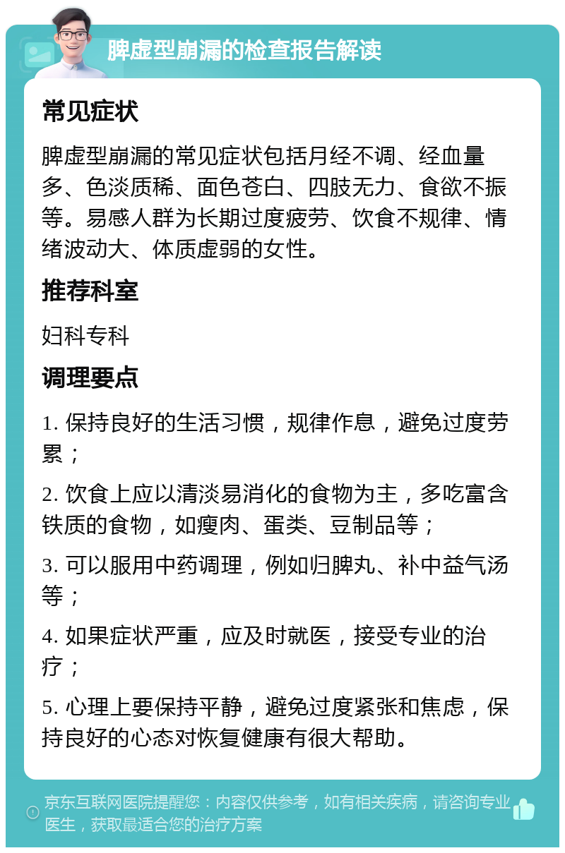 脾虚型崩漏的检查报告解读 常见症状 脾虚型崩漏的常见症状包括月经不调、经血量多、色淡质稀、面色苍白、四肢无力、食欲不振等。易感人群为长期过度疲劳、饮食不规律、情绪波动大、体质虚弱的女性。 推荐科室 妇科专科 调理要点 1. 保持良好的生活习惯，规律作息，避免过度劳累； 2. 饮食上应以清淡易消化的食物为主，多吃富含铁质的食物，如瘦肉、蛋类、豆制品等； 3. 可以服用中药调理，例如归脾丸、补中益气汤等； 4. 如果症状严重，应及时就医，接受专业的治疗； 5. 心理上要保持平静，避免过度紧张和焦虑，保持良好的心态对恢复健康有很大帮助。