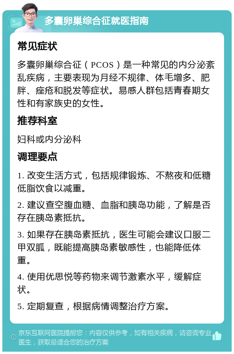 多囊卵巢综合征就医指南 常见症状 多囊卵巢综合征（PCOS）是一种常见的内分泌紊乱疾病，主要表现为月经不规律、体毛增多、肥胖、痤疮和脱发等症状。易感人群包括青春期女性和有家族史的女性。 推荐科室 妇科或内分泌科 调理要点 1. 改变生活方式，包括规律锻炼、不熬夜和低糖低脂饮食以减重。 2. 建议查空腹血糖、血脂和胰岛功能，了解是否存在胰岛素抵抗。 3. 如果存在胰岛素抵抗，医生可能会建议口服二甲双胍，既能提高胰岛素敏感性，也能降低体重。 4. 使用优思悦等药物来调节激素水平，缓解症状。 5. 定期复查，根据病情调整治疗方案。