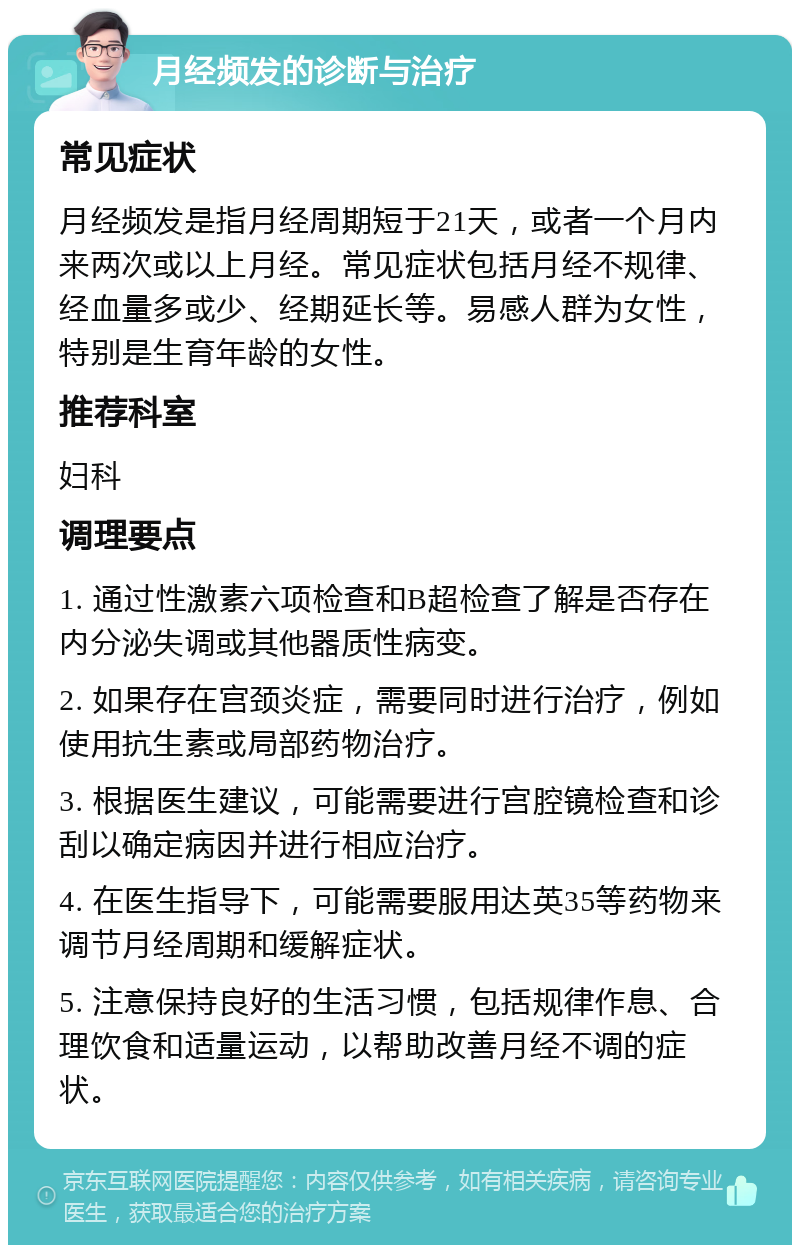 月经频发的诊断与治疗 常见症状 月经频发是指月经周期短于21天，或者一个月内来两次或以上月经。常见症状包括月经不规律、经血量多或少、经期延长等。易感人群为女性，特别是生育年龄的女性。 推荐科室 妇科 调理要点 1. 通过性激素六项检查和B超检查了解是否存在内分泌失调或其他器质性病变。 2. 如果存在宫颈炎症，需要同时进行治疗，例如使用抗生素或局部药物治疗。 3. 根据医生建议，可能需要进行宫腔镜检查和诊刮以确定病因并进行相应治疗。 4. 在医生指导下，可能需要服用达英35等药物来调节月经周期和缓解症状。 5. 注意保持良好的生活习惯，包括规律作息、合理饮食和适量运动，以帮助改善月经不调的症状。