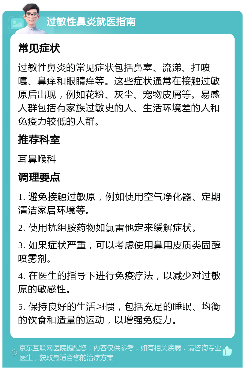 过敏性鼻炎就医指南 常见症状 过敏性鼻炎的常见症状包括鼻塞、流涕、打喷嚏、鼻痒和眼睛痒等。这些症状通常在接触过敏原后出现，例如花粉、灰尘、宠物皮屑等。易感人群包括有家族过敏史的人、生活环境差的人和免疫力较低的人群。 推荐科室 耳鼻喉科 调理要点 1. 避免接触过敏原，例如使用空气净化器、定期清洁家居环境等。 2. 使用抗组胺药物如氯雷他定来缓解症状。 3. 如果症状严重，可以考虑使用鼻用皮质类固醇喷雾剂。 4. 在医生的指导下进行免疫疗法，以减少对过敏原的敏感性。 5. 保持良好的生活习惯，包括充足的睡眠、均衡的饮食和适量的运动，以增强免疫力。