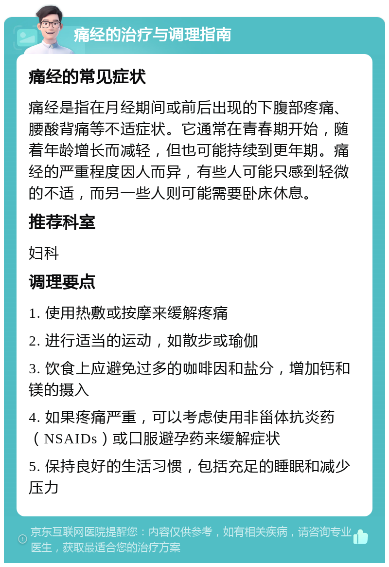 痛经的治疗与调理指南 痛经的常见症状 痛经是指在月经期间或前后出现的下腹部疼痛、腰酸背痛等不适症状。它通常在青春期开始，随着年龄增长而减轻，但也可能持续到更年期。痛经的严重程度因人而异，有些人可能只感到轻微的不适，而另一些人则可能需要卧床休息。 推荐科室 妇科 调理要点 1. 使用热敷或按摩来缓解疼痛 2. 进行适当的运动，如散步或瑜伽 3. 饮食上应避免过多的咖啡因和盐分，增加钙和镁的摄入 4. 如果疼痛严重，可以考虑使用非甾体抗炎药（NSAIDs）或口服避孕药来缓解症状 5. 保持良好的生活习惯，包括充足的睡眠和减少压力