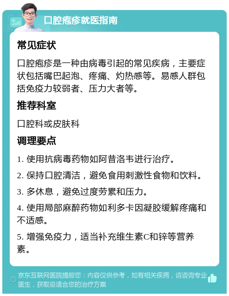 口腔疱疹就医指南 常见症状 口腔疱疹是一种由病毒引起的常见疾病，主要症状包括嘴巴起泡、疼痛、灼热感等。易感人群包括免疫力较弱者、压力大者等。 推荐科室 口腔科或皮肤科 调理要点 1. 使用抗病毒药物如阿昔洛韦进行治疗。 2. 保持口腔清洁，避免食用刺激性食物和饮料。 3. 多休息，避免过度劳累和压力。 4. 使用局部麻醉药物如利多卡因凝胶缓解疼痛和不适感。 5. 增强免疫力，适当补充维生素C和锌等营养素。