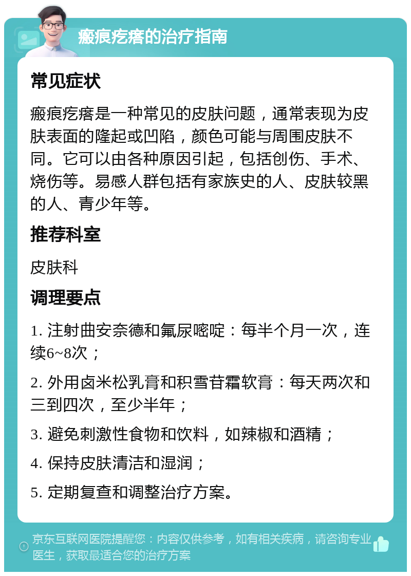 瘢痕疙瘩的治疗指南 常见症状 瘢痕疙瘩是一种常见的皮肤问题，通常表现为皮肤表面的隆起或凹陷，颜色可能与周围皮肤不同。它可以由各种原因引起，包括创伤、手术、烧伤等。易感人群包括有家族史的人、皮肤较黑的人、青少年等。 推荐科室 皮肤科 调理要点 1. 注射曲安奈德和氟尿嘧啶：每半个月一次，连续6~8次； 2. 外用卤米松乳膏和积雪苷霜软膏：每天两次和三到四次，至少半年； 3. 避免刺激性食物和饮料，如辣椒和酒精； 4. 保持皮肤清洁和湿润； 5. 定期复查和调整治疗方案。