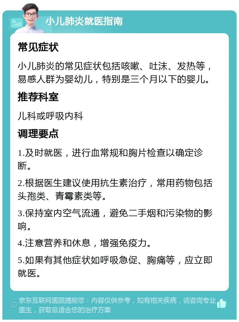 小儿肺炎就医指南 常见症状 小儿肺炎的常见症状包括咳嗽、吐沫、发热等，易感人群为婴幼儿，特别是三个月以下的婴儿。 推荐科室 儿科或呼吸内科 调理要点 1.及时就医，进行血常规和胸片检查以确定诊断。 2.根据医生建议使用抗生素治疗，常用药物包括头孢类、青霉素类等。 3.保持室内空气流通，避免二手烟和污染物的影响。 4.注意营养和休息，增强免疫力。 5.如果有其他症状如呼吸急促、胸痛等，应立即就医。